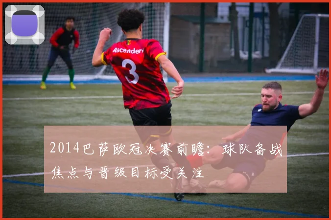 2014巴萨欧冠决赛前瞻:球队备战焦点与晋级目标受关注