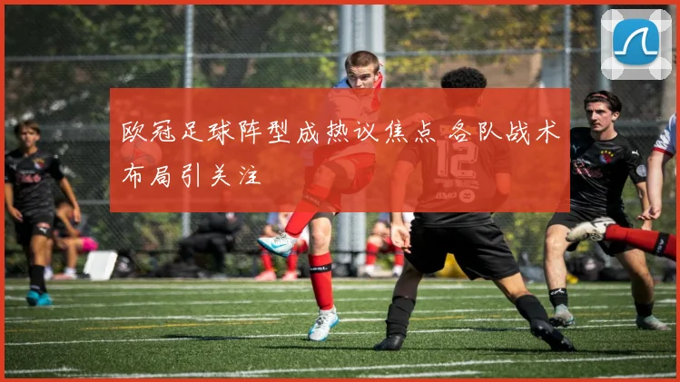欧冠足球阵型成热议焦点 各队战术布局引关注
