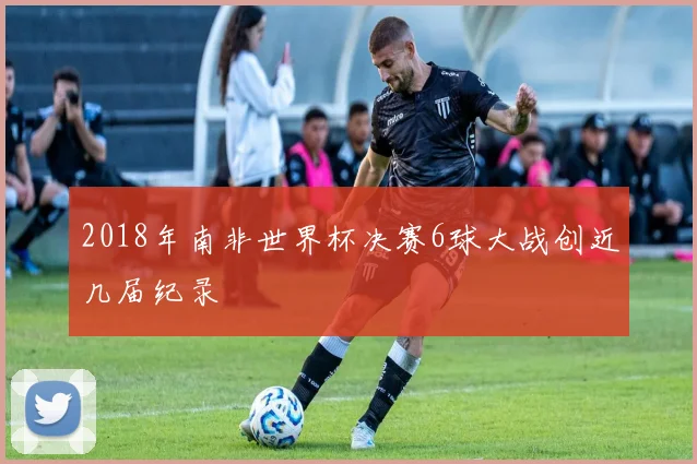 2018年南非世界杯决赛6球大战创近几届纪录